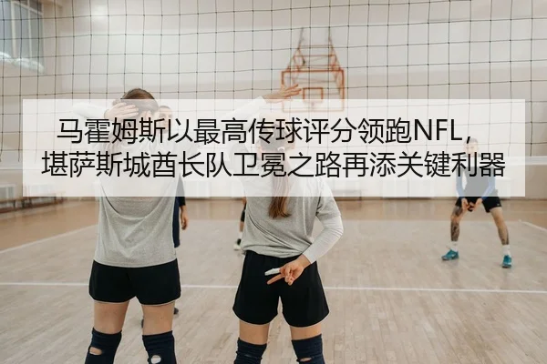 马霍姆斯以最高传球评分领跑NFL，堪萨斯城酋长队卫冕之路再添关键利器